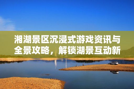 湘湖景区沉浸式游戏资讯与全景攻略，解锁湖景互动新体验