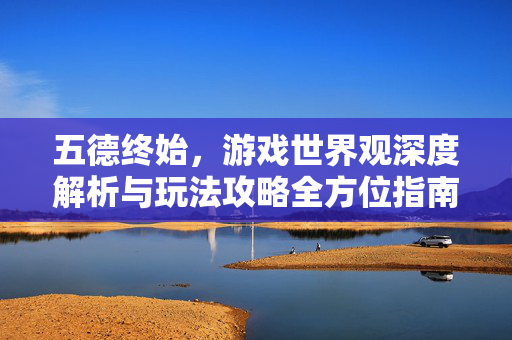 五德终始,游戏世界观深度解析与玩法攻略全方位指南 五德终始,游戏世界观深度解析与玩法攻略全方位指南