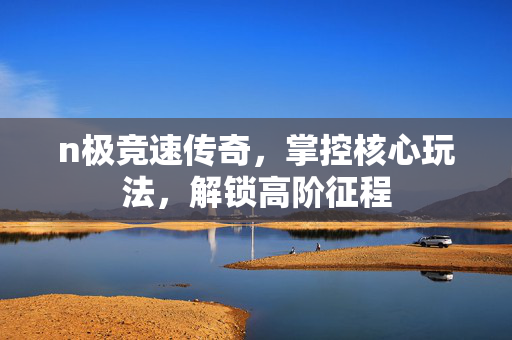 n极竞速传奇，掌控核心玩法，解锁高阶征程