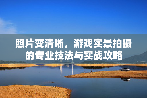 照片变清晰，游戏实景拍摄的专业技法与实战攻略