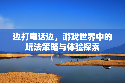 边打电话边，游戏世界中的玩法策略与体验探索