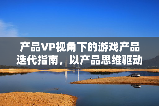 产品VP视角下的游戏产品迭代指南，以产品思维驱动游戏高质量发展