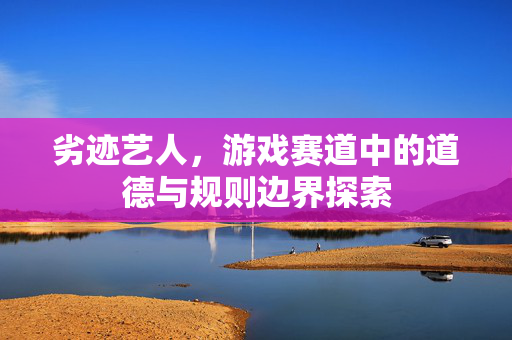 劣迹艺人，游戏赛道中的道德与规则边界探索