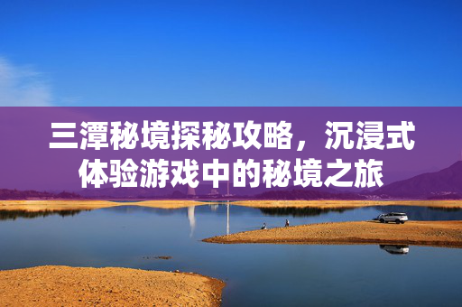 三潭秘境探秘攻略，沉浸式体验游戏中的秘境之旅