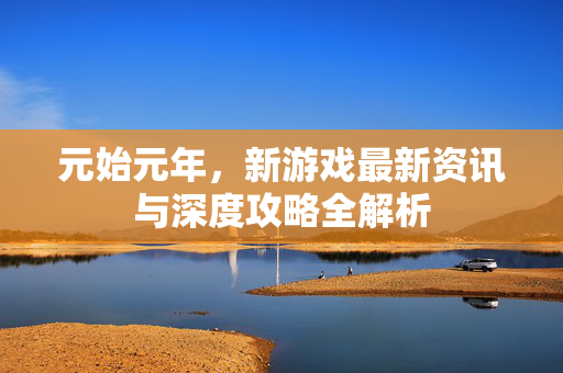 元始元年，新游戏最新资讯与深度攻略全解析