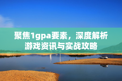 聚焦1gpa要素，深度解析游戏资讯与实战攻略