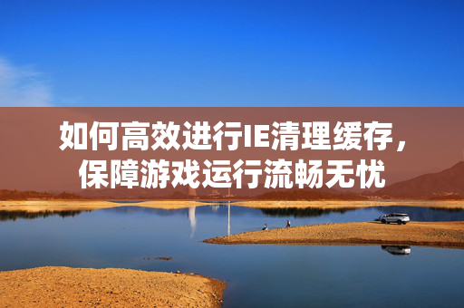 如何高效进行IE清理缓存，保障游戏运行流畅无忧