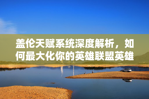 盖伦天赋系统深度解析，如何最大化你的英雄联盟英雄潜能？