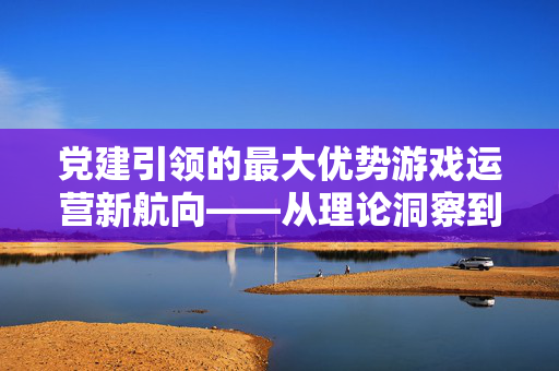 党建引领的最大优势游戏运营新航向——从理论洞察到策略实战的深度解析