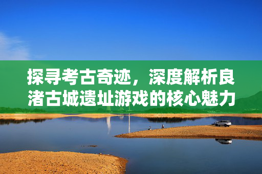 探寻考古奇迹，深度解析良渚古城遗址游戏的核心魅力与玩法指南