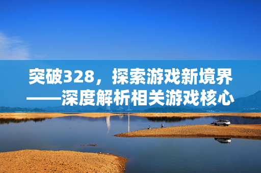 突破328，探索游戏新境界——深度解析相关游戏核心玩法与攻略