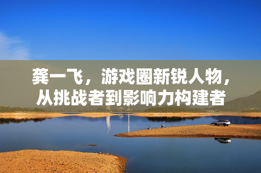 龚一飞，游戏圈新锐人物，从挑战者到影响力构建者
