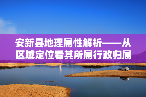 安新县地理属性解析——从区域定位看其所属行政归属