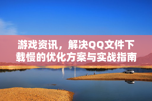 游戏资讯,解决QQ文件下载慢的优化方案与实战指南 游戏资讯,解决QQ文件下载慢的优化方案与实战指南