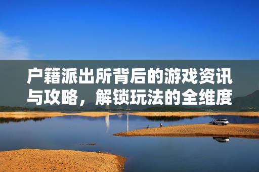 户籍派出所背后的游戏资讯与攻略，解锁玩法的全维度解析