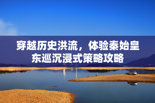 穿越历史洪流，体验秦始皇东巡沉浸式策略攻略