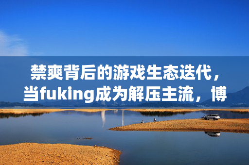 禁爽背后的游戏生态迭代，当fuking成为解压主流，博弈与成长再升级