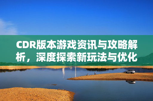 CDR版本游戏资讯与攻略解析，深度探索新玩法与优化技巧