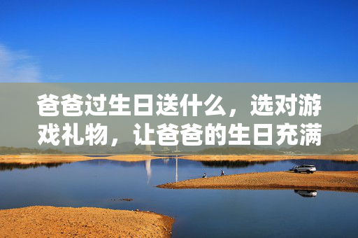 爸爸过生日送什么，选对游戏礼物，让爸爸的生日充满趣味与陪伴