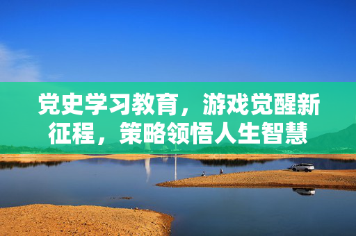 党史学习教育,游戏觉醒新征程,策略领悟人生智慧 党史学习教育,游戏觉醒新征程,策略领悟人生智慧