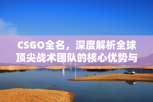 CSGO全名,深度解析全球顶尖战术团队的核心优势与玩法演进 CSGO全名,深度解析全球顶尖战术团队的核心优势与玩法演进
