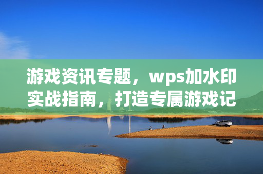 游戏资讯专题，wps加水印实战指南，打造专属游戏记忆