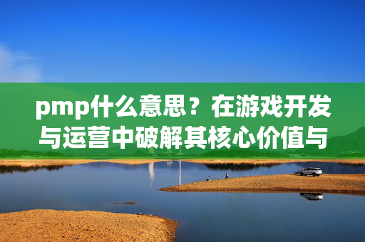 pmp什么意思？在游戏开发与运营中破解其核心价值与实战指南