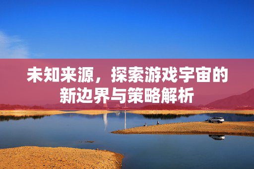未知来源，探索游戏宇宙的新边界与策略解析
