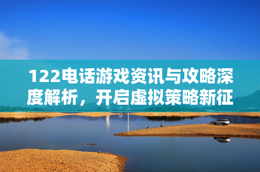 122电话游戏资讯与攻略深度解析,开启虚拟策略新征程 122电话游戏资讯与攻略深度解析,开启虚拟策略新征程