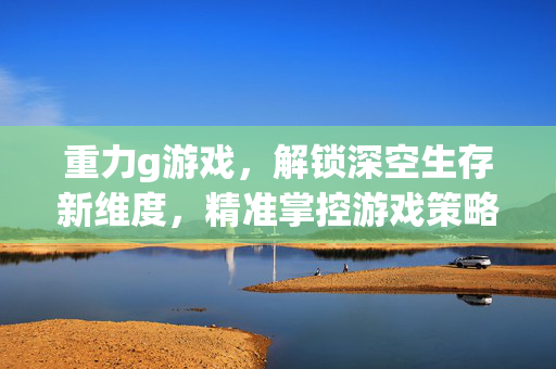重力g游戏，解锁深空生存新维度，精准掌控游戏策略与玩法
