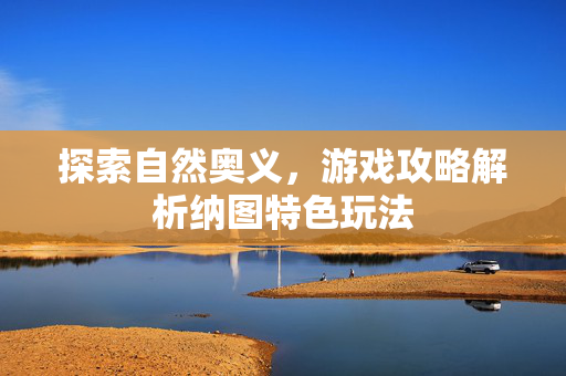 探索自然奥义，游戏攻略解析纳图特色玩法