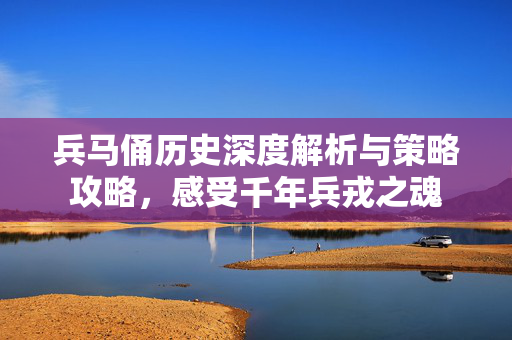 兵马俑历史深度解析与策略攻略，感受千年兵戎之魂