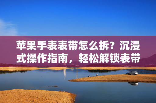 苹果手表表带怎么拆？沉浸式操作指南，轻松解锁表带更换新体验