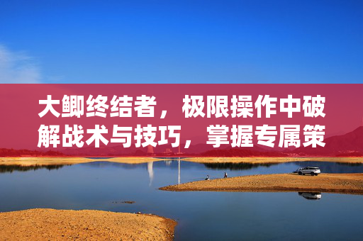 大鲫终结者，极限操作中破解战术与技巧，掌握专属策略通关之道