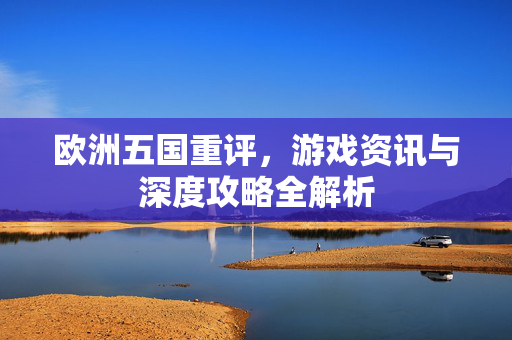 欧洲五国重评，游戏资讯与深度攻略全解析