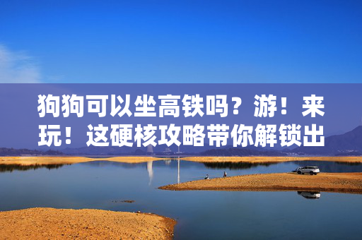 狗狗可以坐高铁吗？游！来玩！这硬核攻略带你解锁出行新可能！
