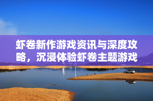 虾卷新作游戏资讯与深度攻略，沉浸体验虾卷主题游戏的技巧指南
