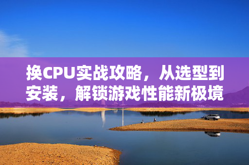换CPU实战攻略,从选型到安装,解锁游戏性能新极境 换CPU实战攻略,从选型到安装,解锁游戏性能新极境