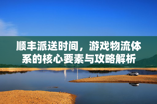 顺丰派送时间，游戏物流体系的核心要素与攻略解析