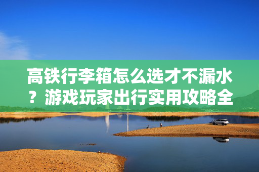 高铁行李箱怎么选才不漏水？游戏玩家出行实用攻略全解析