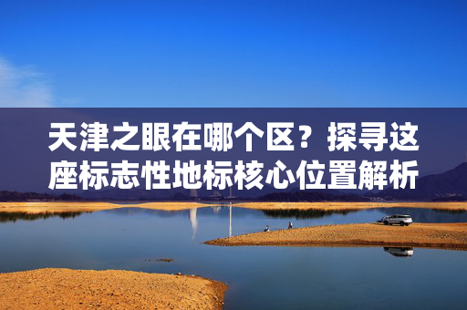 天津之眼在哪个区?探寻这座标志性地标核心位置解析 天津之眼在哪个区?探寻这座标志性地标核心位置解析