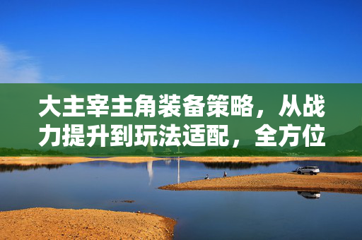 大主宰主角装备策略，从战力提升到玩法适配，全方位攻略解析