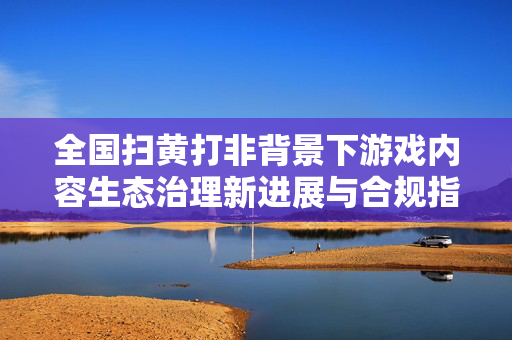 全国扫黄打非背景下游戏内容生态治理新进展与合规指引