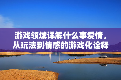 游戏领域详解什么事爱情，从玩法到情感的游戏化诠释