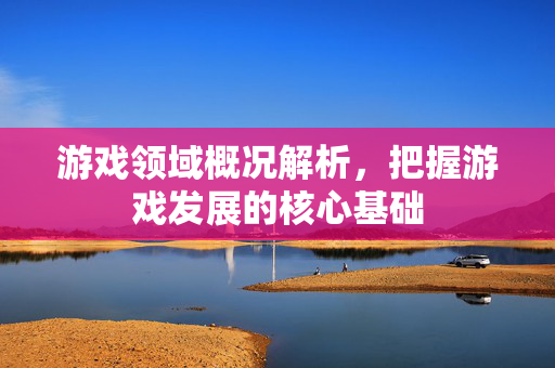 游戏领域概况解析，把握游戏发展的核心基础