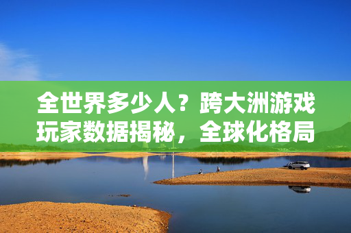 全世界多少人?跨大洲游戏玩家数据揭秘,全球化格局下的游戏生态 全世界多少人?跨大洲游戏玩家数据揭秘,全球化格局下的游戏生态