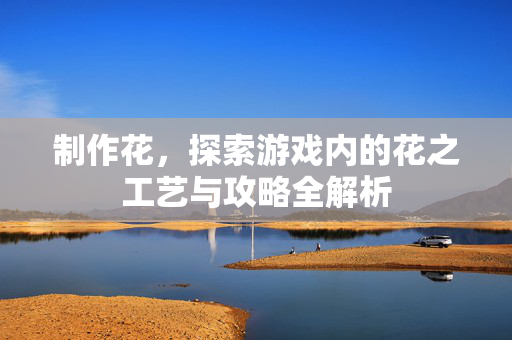 制作花,探索游戏内的花之工艺与攻略全解析 制作花,探索游戏内的花之工艺与攻略全解析