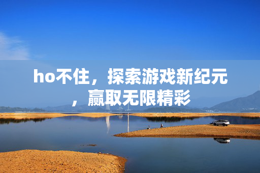 ho不住，探索游戏新纪元，赢取无限精彩