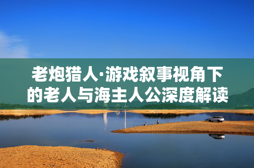 老炮猎人·游戏叙事视角下的老人与海主人公深度解读与策略解析