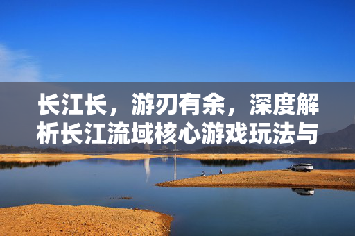 长江长，游刃有余，深度解析长江流域核心游戏玩法与攻略
